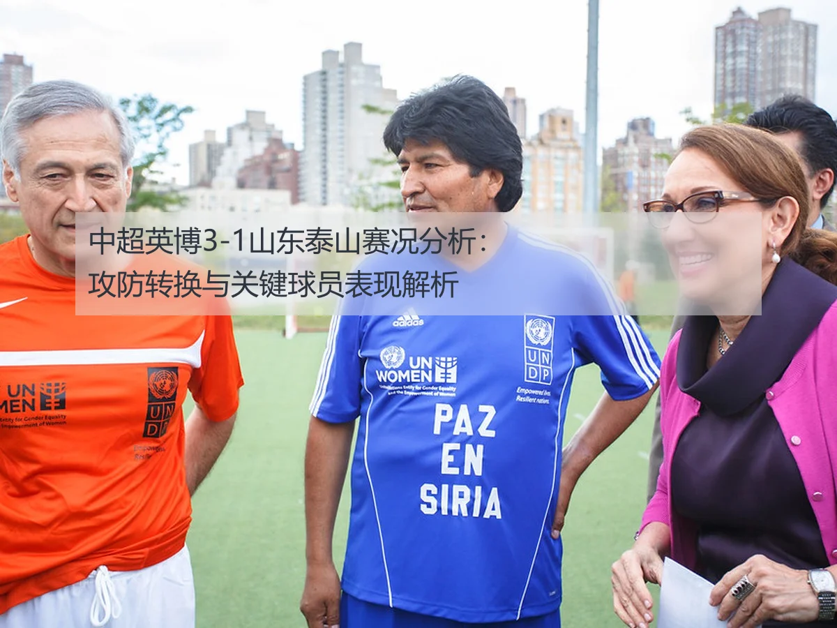 中超英博3-1山东泰山赛况分析：攻防转换与关键球员表现解析