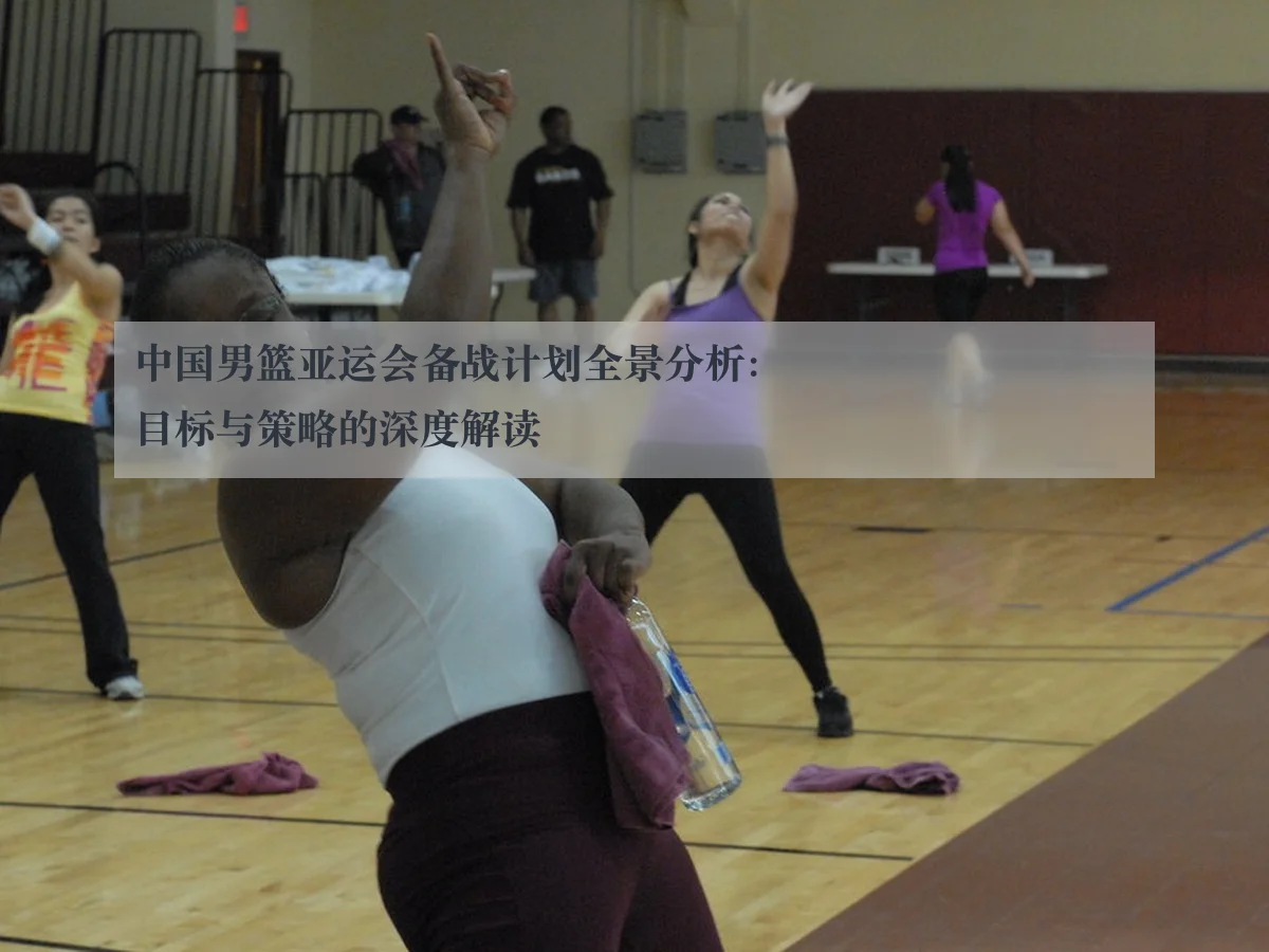 中国男篮亚运会备战计划全景分析：目标与策略的深度解读